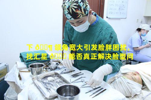 下 🐶 颌角宽大引发脸胖困扰，找汇星 🐎 能否真正解决脸型问题呢